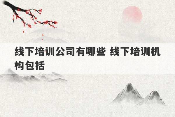 线下培训公司有哪些 线下培训机构包括