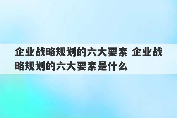 企业战略规划的六大要素 企业战略规划的六大要素是什么