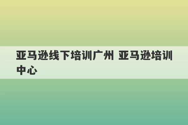 亚马逊线下培训广州 亚马逊培训中心