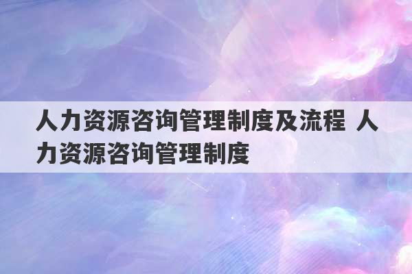 人力资源咨询管理制度及流程 人力资源咨询管理制度