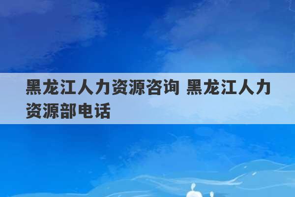 黑龙江人力资源咨询 黑龙江人力资源部电话