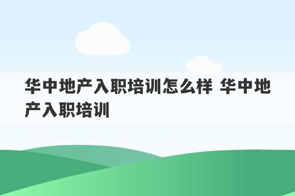 华中地产入职培训怎么样 华中地产入职培训