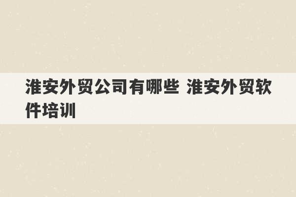 淮安外贸公司有哪些 淮安外贸软件培训