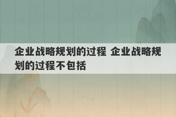 企业战略规划的过程 企业战略规划的过程不包括