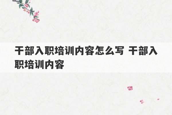 干部入职培训内容怎么写 干部入职培训内容