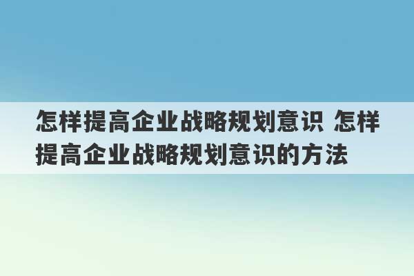 怎样提高企业战略规划意识 怎样提高企业战略规划意识的方法