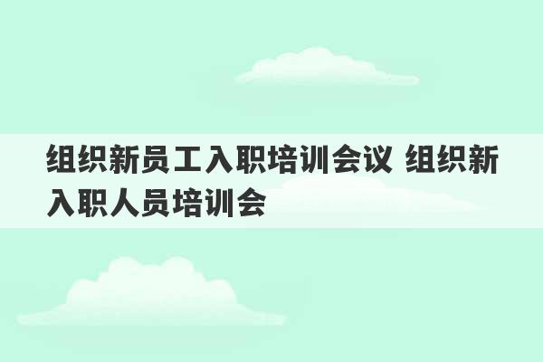 组织新员工入职培训会议 组织新入职人员培训会