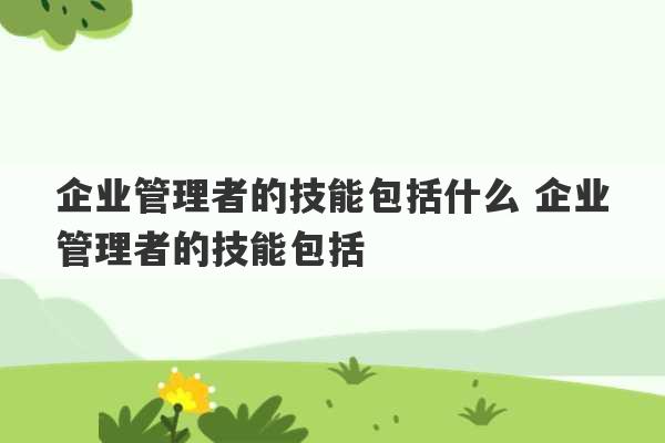 企业管理者的技能包括什么 企业管理者的技能包括