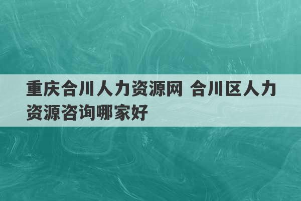 重庆合川人力资源网 合川区人力资源咨询哪家好