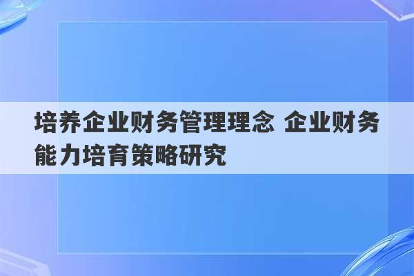 培养企业财务管理理念 企业财务能力培育策略研究