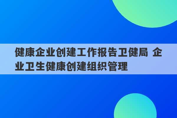 健康企业创建工作报告卫健局 企业卫生健康创建组织管理