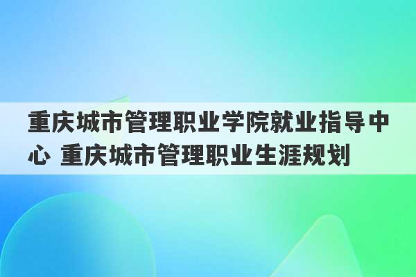 重庆城市管理职业学院就业指导中心 重庆城市管理职业生涯规划