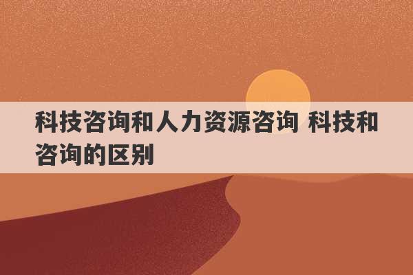 科技咨询和人力资源咨询 科技和咨询的区别