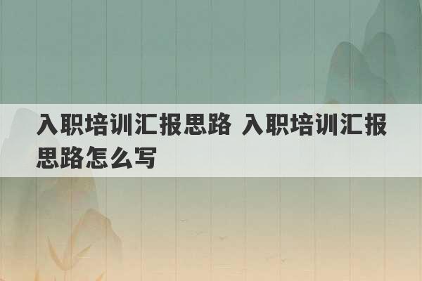 入职培训汇报思路 入职培训汇报思路怎么写