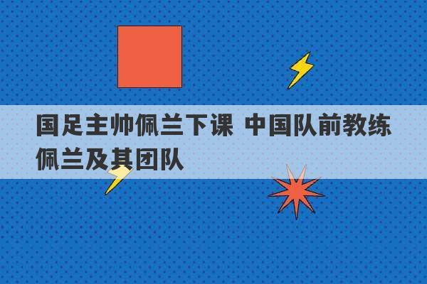 国足主帅佩兰下课 中国队前教练佩兰及其团队