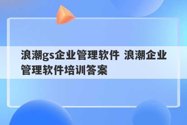 浪潮gs企业管理软件 浪潮企业管理软件培训答案