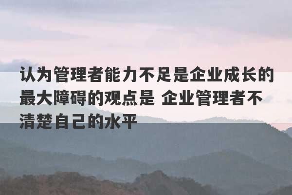 认为管理者能力不足是企业成长的最大障碍的观点是 企业管理者不清楚自己的水平