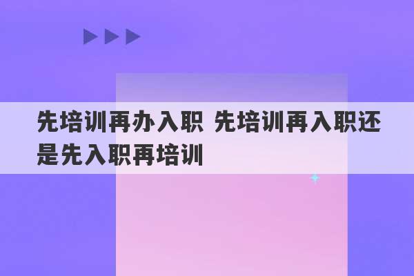 先培训再办入职 先培训再入职还是先入职再培训