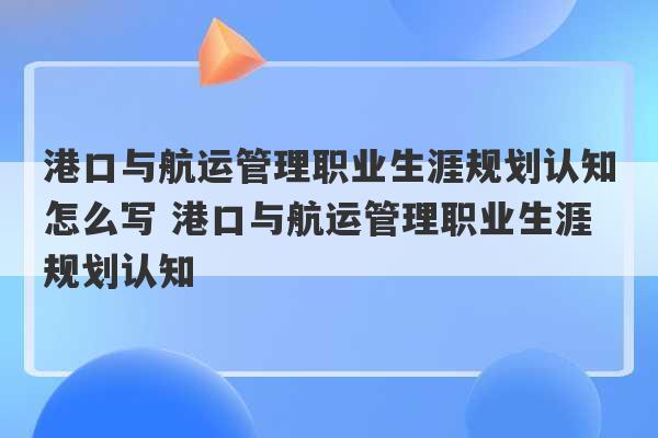 港口与航运管理职业生涯规划认知怎么写 港口与航运管理职业生涯规划认知