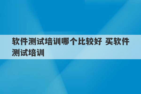 软件测试培训哪个比较好 买软件测试培训