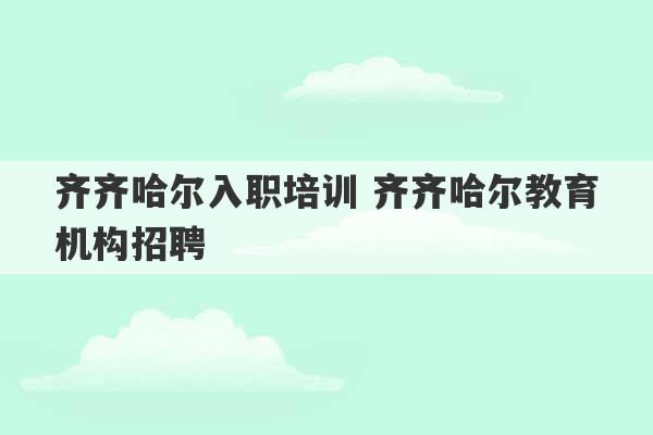 齐齐哈尔入职培训 齐齐哈尔教育机构招聘