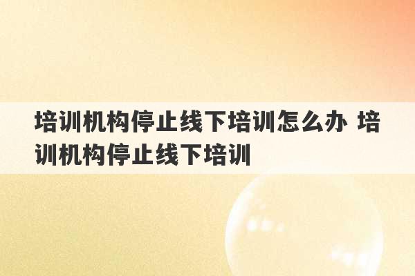 培训机构停止线下培训怎么办 培训机构停止线下培训