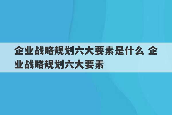 企业战略规划六大要素是什么 企业战略规划六大要素