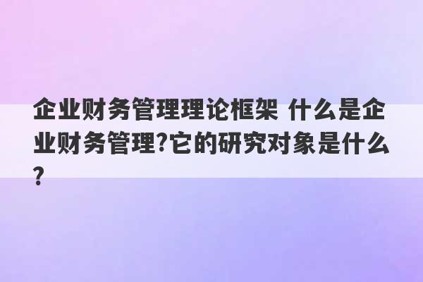 企业财务管理理论框架 什么是企业财务管理?它的研究对象是什么?