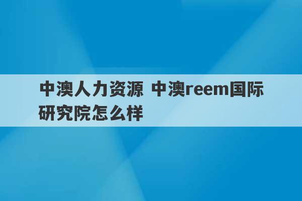 中澳人力资源 中澳reem国际研究院怎么样