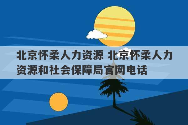 北京怀柔人力资源 北京怀柔人力资源和社会保障局官网电话