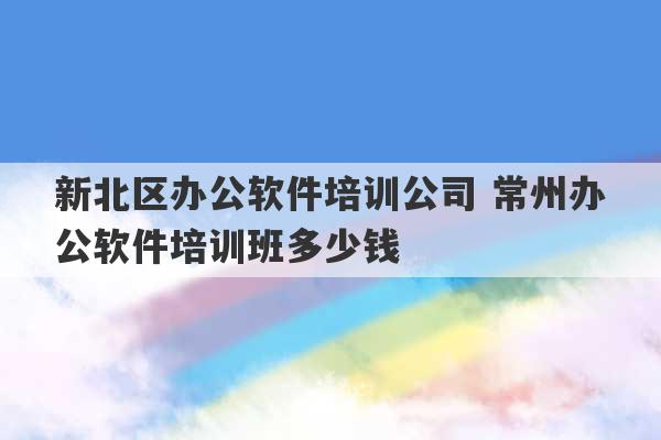 新北区办公软件培训公司 常州办公软件培训班多少钱