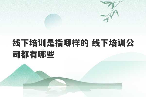 线下培训是指哪样的 线下培训公司都有哪些