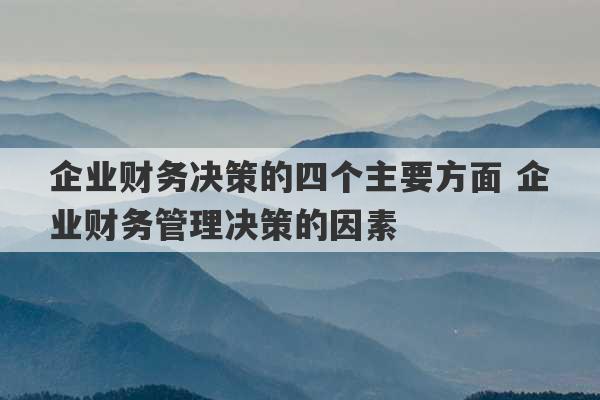 企业财务决策的四个主要方面 企业财务管理决策的因素