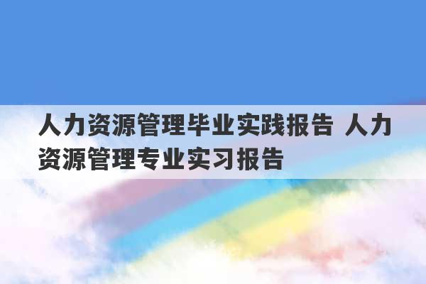 人力资源管理毕业实践报告 人力资源管理专业实习报告