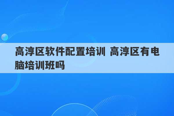 高淳区软件配置培训 高淳区有电脑培训班吗