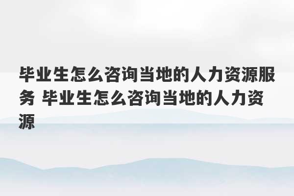 毕业生怎么咨询当地的人力资源服务 毕业生怎么咨询当地的人力资源