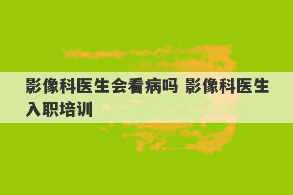 影像科医生会看病吗 影像科医生入职培训