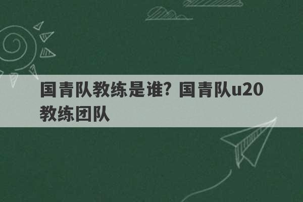 国青队教练是谁? 国青队u20教练团队