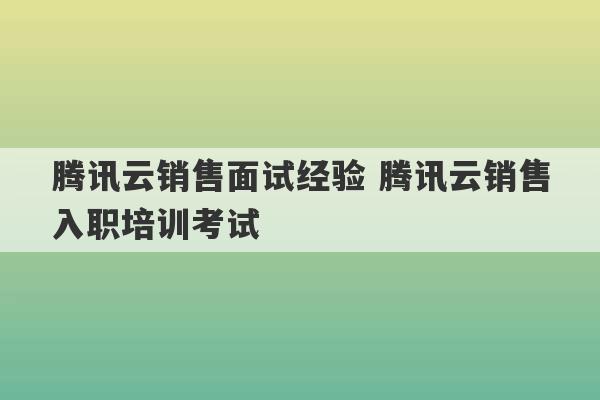 腾讯云销售面试经验 腾讯云销售入职培训考试