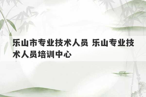 乐山市专业技术人员 乐山专业技术人员培训中心