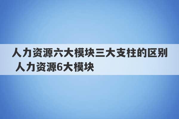 人力资源六大模块三大支柱的区别 人力资源6大模块