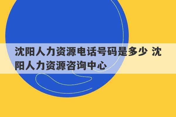 沈阳人力资源电话号码是多少 沈阳人力资源咨询中心