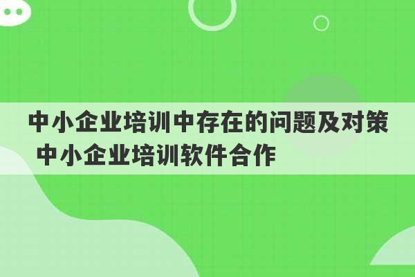 中小企业培训中存在的问题及对策 中小企业培训软件合作