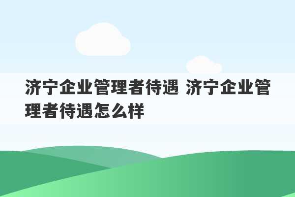 济宁企业管理者待遇 济宁企业管理者待遇怎么样