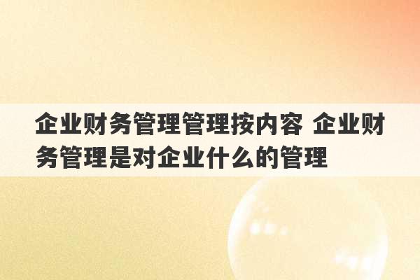 企业财务管理管理按内容 企业财务管理是对企业什么的管理