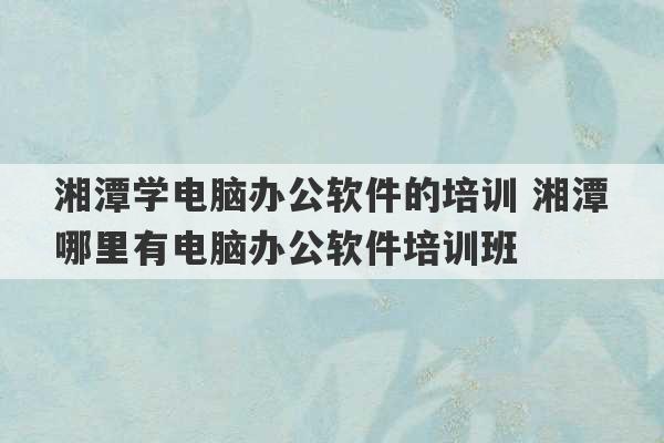 湘潭学电脑办公软件的培训 湘潭哪里有电脑办公软件培训班