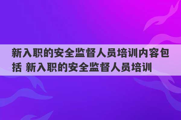 新入职的安全监督人员培训内容包括 新入职的安全监督人员培训