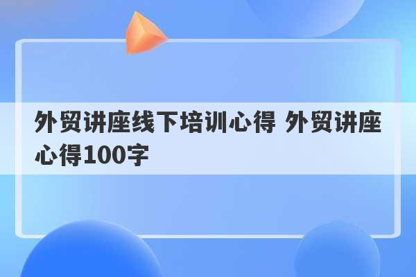 外贸讲座线下培训心得 外贸讲座心得100字