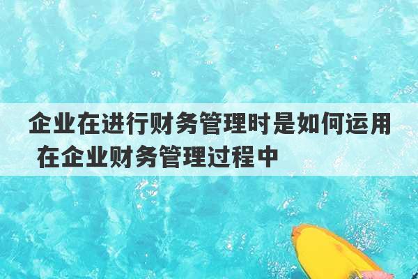 企业在进行财务管理时是如何运用 在企业财务管理过程中