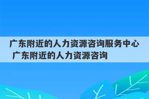 广东附近的人力资源咨询服务中心 广东附近的人力资源咨询